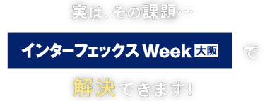 実はその課題… インターフェックス Week 大阪で解決できます！
