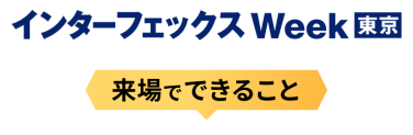 インターフェックス Week [東京] - 来場でできること