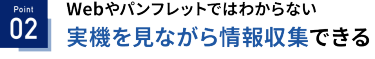 Point 02：Webやパンフレットではわからない 実機を見ながら情報収集できる