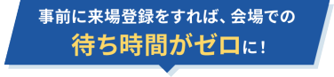 事前に来場登録をすれば、会場での待ち時間がゼロに！