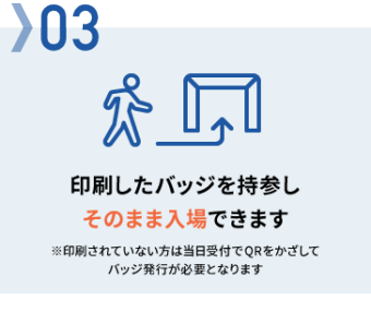 Step 03：印刷したバッジを持参しそのまま入場できます