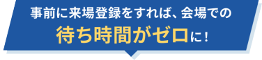 事前に来場登録をすれば、会場での待ち時間がゼロに！