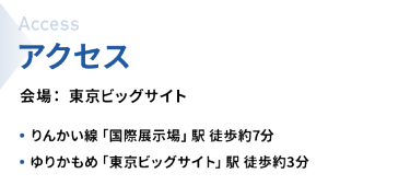 アクセス　会場：東京ビッグサイト　・りんかい線「国際展示場」駅  徒歩約7分　・ゆりかもめ「東京ビッグサイト」駅  徒歩約3分