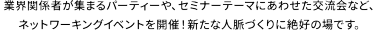 業界関係者が集まるパーティーや、セミナーテーマにあわせた交流会など、ネットワーキングイベントを開催！新たな人脈づくりに絶好の場です。