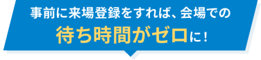 事前に来場登録をすれば、会場での待ち時間がゼロに！