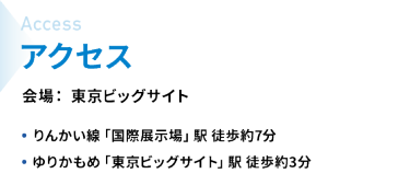 アクセス　会場：東京ビッグサイト　・りんかい線「国際展示場」駅  徒歩約7分　・ゆりかもめ「東京ビッグサイト」駅  徒歩約3分