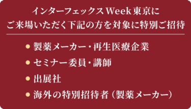インターフェックス Week 東京にご来場いただく下記の方を対象に特別ご招待　製薬メーカー・再生医療企業、出展社、セミナー委員・講師、海外の特別招待者（製薬メーカー）