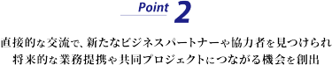 Point 2　直接的な交流で、新たなビジネスパートナーや協力者を見つけられ、将来的な業務提携や共同プロジェクトにつながる機会を創出